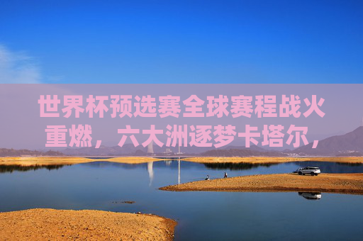 世界杯预选赛全球赛程战火重燃，六大洲逐梦卡塔尔，32强席位争夺白热化，世界杯预选赛全球战火重燃，六大洲32强席位争夺白热化