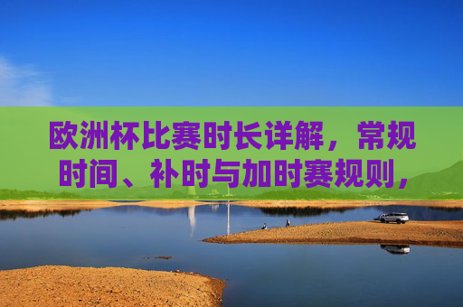 欧洲杯比赛时长详解,常规时间、补时与加时赛规则,欧洲杯比赛时长详解,常规时间、补时与加时赛规则