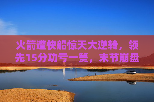 火箭遭快船惊天大逆转,领先15分功亏一篑,末节崩盘吞苦果,火箭领先15分末节崩盘遭快船惊天逆转