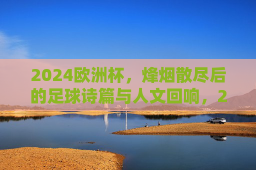 2024欧洲杯,烽烟散尽后的足球诗篇与人文回响,2024欧洲杯落幕,足球诗篇与人文回响