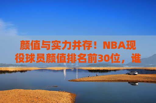 颜值与实力并存！NBA现役球员颜值排名前30位，谁是你心中的颜值担当？NBA现役球员颜值TOP30，颜值实力并存，谁是你心中的颜值担当？