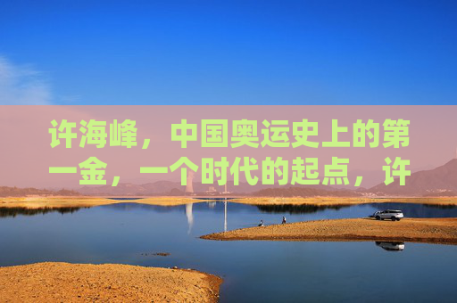 许海峰,中国奥运史上的第一金,一个时代的起点,许海峰,中国奥运首金,时代起点