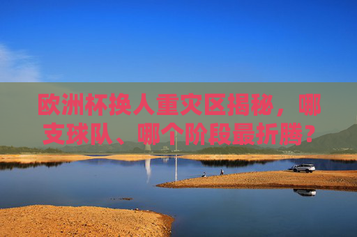 欧洲杯换人重灾区揭秘,哪支球队、哪个阶段最折腾?欧洲杯换人重灾区揭秘,哪支球队、哪个阶段最折腾?