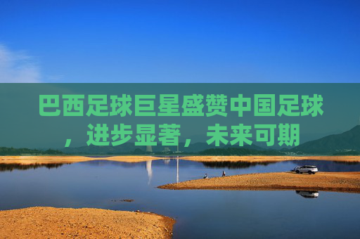 巴西足球巨星盛赞中国足球,进步显著,未来可期