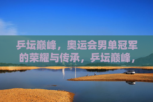 乒坛巅峰,奥运会男单冠军的荣耀与传承,乒坛巅峰,奥运男单冠军的荣耀与传承