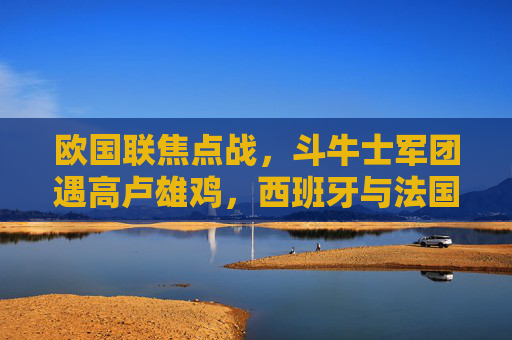 欧国联焦点战，斗牛士军团遇高卢雄鸡，西班牙与法国谁主沉浮？欧国联焦点战，斗牛士军团遇高卢雄鸡，西班牙法国谁主沉浮？