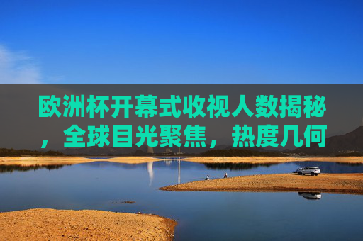 欧洲杯开幕式收视人数揭秘，全球目光聚焦，热度几何？欧洲杯开幕式收视人数揭秘，全球热度几何？