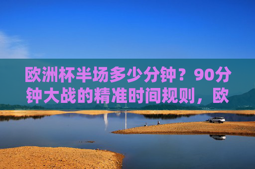 欧洲杯半场多少分钟?90分钟大战的精准时间规则,欧洲杯半场时长与90分钟精准时间规则