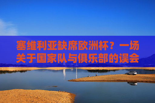 塞维利亚缺席欧洲杯?一场关于国家队与俱乐部的误会,塞维利亚缺席欧洲杯,国家队与俱乐部的误会