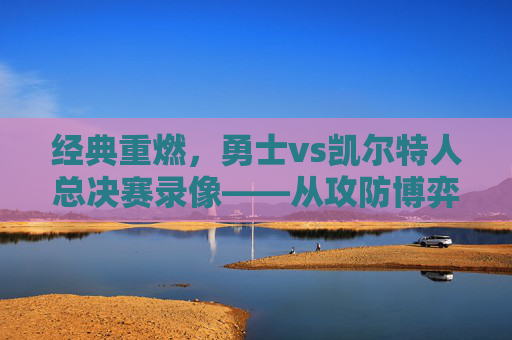 经典重燃，勇士vs凯尔特人总决赛录像——从攻防博弈到王朝拼图的史诗对决，经典重燃，勇士vs凯尔特人总决赛——攻防博弈与王朝拼图的史诗对决
