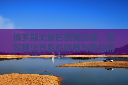 俄罗斯无缘巴黎奥运会,禁赛风波背后的体育与政治博弈,俄罗斯无缘巴黎奥运,禁赛风波背后的体育政治博弈