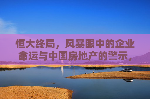 恒大终局,风暴眼中的企业命运与中国房地产的警示,恒大终局,风暴中的企业命运与中国房地产警示