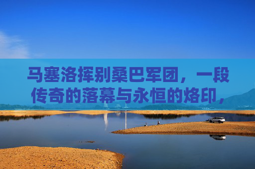 马塞洛挥别桑巴军团，一段传奇的落幕与永恒的烙印，马塞洛告别桑巴军团，传奇落幕，永恒烙印