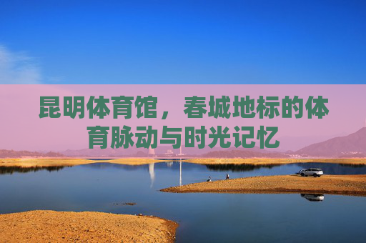 昆明体育馆,春城地标的体育脉动与时光记忆