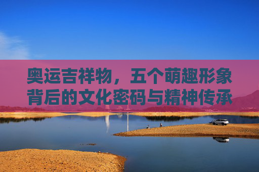 奥运吉祥物,五个萌趣形象背后的文化密码与精神传承,解码奥运吉祥物,五个萌趣形象的文化密码与精神传承