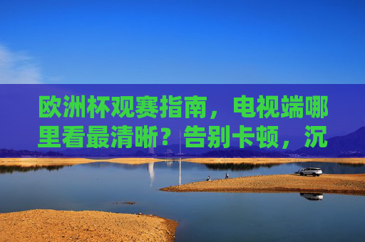 欧洲杯观赛指南,电视端哪里看最清晰?告别卡顿,沉浸式享受足球盛宴,欧洲杯电视端观赛,告别卡顿,沉浸畅享高清盛宴