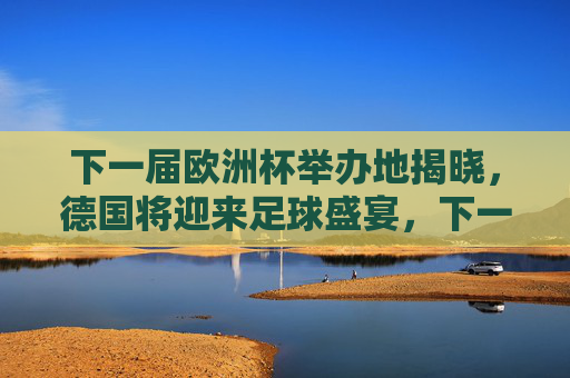 下一届欧洲杯举办地揭晓，德国将迎来足球盛宴，下一届欧洲杯举办地揭晓 德国将迎来足球盛宴