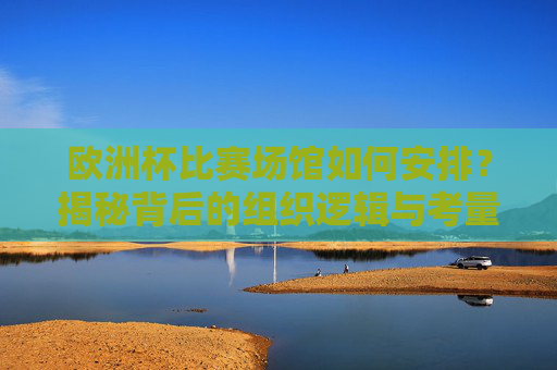 欧洲杯比赛场馆如何安排?揭秘背后的组织逻辑与考量,揭秘欧洲杯场馆安排,组织逻辑与考量