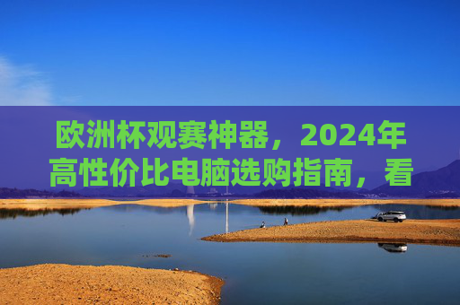 欧洲杯观赛神器,2024年高性价比电脑选购指南,看球不卡顿,体验拉满!2024欧洲杯观赛神器,高性价比电脑选购指南,看球不卡顿体验拉满!