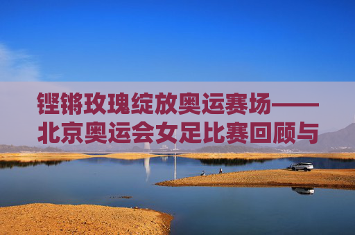 铿锵玫瑰绽放奥运赛场——北京奥运会女足比赛回顾与启示,铿锵玫瑰绽放北京奥运,女足赛事回顾与启示