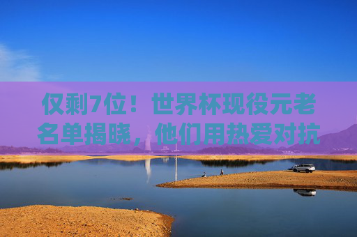 仅剩7位!世界杯现役元老名单揭晓,他们用热爱对抗时光,仅剩7位!世界杯现役元老,热爱对抗时光
