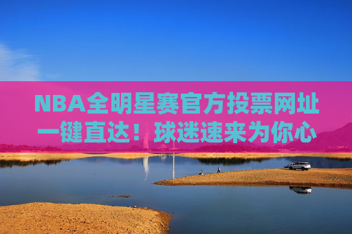 NBA全明星赛官方投票网址一键直达！球迷速来为你心中的偶像打call，NBA全明星赛官方投票一键直达 球迷速来为偶像打call