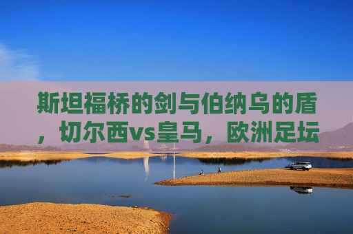 斯坦福桥的剑与伯纳乌的盾,切尔西vs皇马,欧洲足坛的宿命重逢,斯坦福桥剑战伯纳乌盾,切尔西皇马宿命重逢