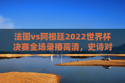 法国vs阿根廷2022世界杯决赛全场录播高清,史诗对决的每一帧,都是永恒的经典,法国vs阿根廷2022世界杯决赛高清全场录播,史诗对决的永恒经典