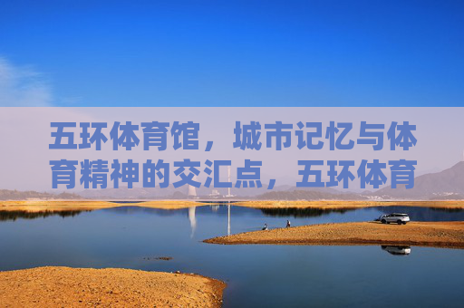 五环体育馆，城市记忆与体育精神的交汇点，五环体育馆，城市记忆与体育精神的交汇点