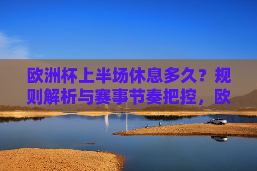 欧洲杯上半场休息多久?规则解析与赛事节奏把控,欧洲杯上半场休息时长规则解析与赛事节奏把控