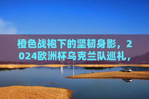 橙色战袍下的坚韧身影,2024欧洲杯乌克兰队巡礼,橙色战袍下的坚韧身影,2024欧洲杯乌克兰队巡礼