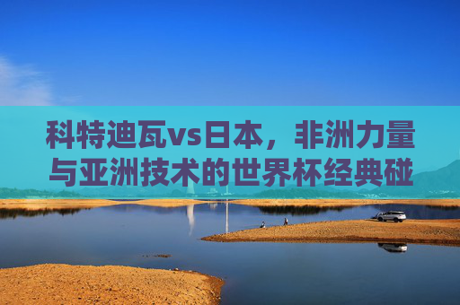 科特迪瓦vs日本,非洲力量与亚洲技术的世界杯经典碰撞,科特迪瓦vs日本,非洲力量与亚洲技术的世界杯经典碰撞