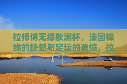 拉师傅无缘欧洲杯,法国锋线的缺憾与足坛的遗憾,拉卡泽特无缘欧洲杯,法国锋线缺憾与足坛遗憾