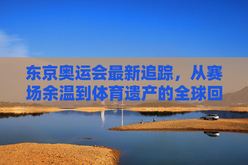 东京奥运会最新追踪,从赛场余温到体育遗产的全球回响,东京奥运会最新追踪,从赛场余温到体育遗产全球回响