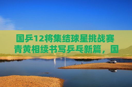 国乒12将集结球星挑战赛 青黄相续书写乒乓新篇,国乒12将集结球星挑战赛 青黄相续谱乒乓新篇