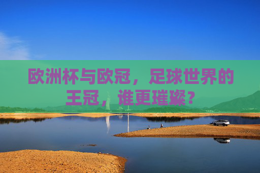 欧洲杯与欧冠,足球世界的王冠,谁更璀璨?