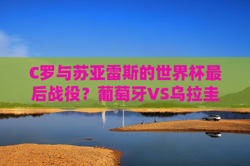 C罗与苏亚雷斯的世界杯最后战役?葡萄牙VS乌拉圭,欧洲铁血遭遇南美激情