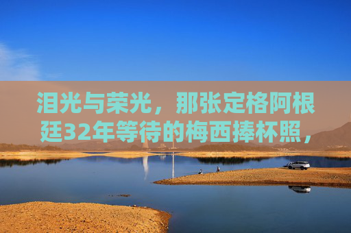 泪光与荣光，那张定格阿根廷32年等待的梅西捧杯照，泪光与荣光，梅西捧杯定格阿根廷32年等待