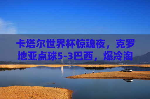 卡塔尔世界杯惊魂夜，克罗地亚点球5-3巴西，爆冷淘汰夺冠热门，卡塔尔世界杯惊魂夜，克罗地亚点球5-3爆冷淘汰夺冠热门巴西