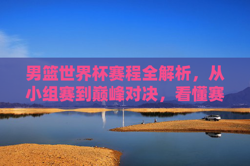男篮世界杯赛程全解析，从小组赛到巅峰对决，看懂赛事晋级之路，男篮世界杯赛程全解析，从小组赛到巅峰对决，看懂晋级之路