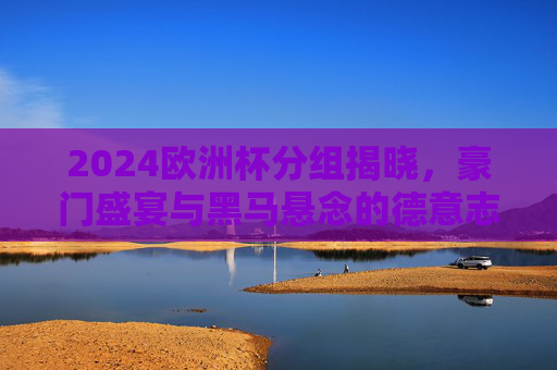 2024欧洲杯分组揭晓，豪门盛宴与黑马悬念的德意志序章，2024欧洲杯分组揭晓，德意志序章，豪门盛宴与黑马悬念