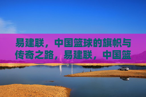 易建联，中国篮球的旗帜与传奇之路，易建联，中国篮球的旗帜与传奇之路