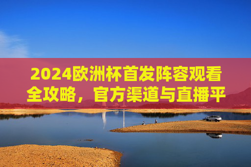 2024欧洲杯首发阵容观看全攻略，官方渠道与直播平台详解，2024欧洲杯首发阵容观看全攻略，官方渠道与直播平台详解
