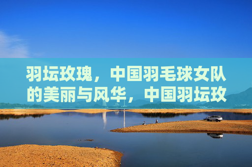 羽坛玫瑰,中国羽毛球女队的美丽与风华,中国羽坛玫瑰,美丽与风华