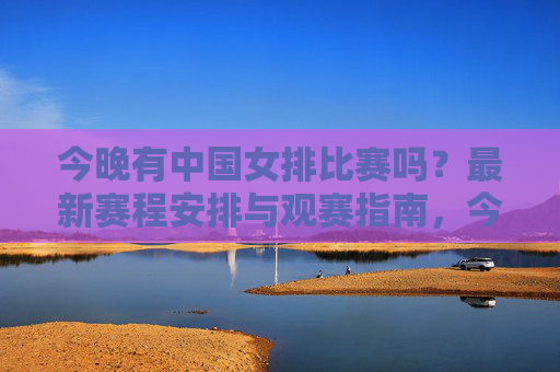 今晚有中国女排比赛吗？最新赛程安排与观赛指南，今晚中国女排最新赛程及观赛指南