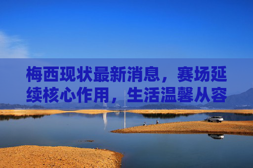 梅西现状最新消息,赛场延续核心作用,生活温馨从容,未来规划引全球关注,梅西赛场延续核心作用,生活温馨从容,未来规划引全球关注