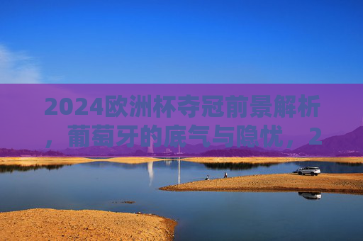 2024欧洲杯夺冠前景解析，葡萄牙的底气与隐忧，2024欧洲杯葡萄牙夺冠前景，底气与隐忧并存
