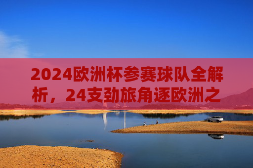 2024欧洲杯参赛球队全解析，24支劲旅角逐欧洲之巅，2024欧洲杯，24支劲旅全解析，角逐欧洲之巅