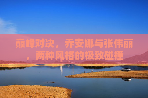 巅峰对决,乔安娜与张伟丽,两种风格的极致碰撞