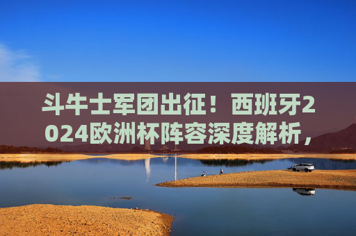 斗牛士军团出征！西班牙2024欧洲杯阵容深度解析，青春风暴与传控基因的碰撞，斗牛士军团出征！西班牙2024欧洲杯阵容，青春风暴与传控基因的碰撞